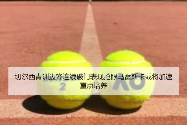 切尔西青训边锋连续破门表现抢眼马雷斯卡或将加速重点培养