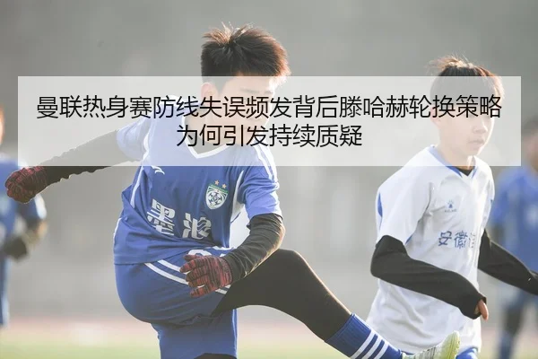 曼联热身赛防线失误频发背后滕哈赫轮换策略为何引发持续质疑